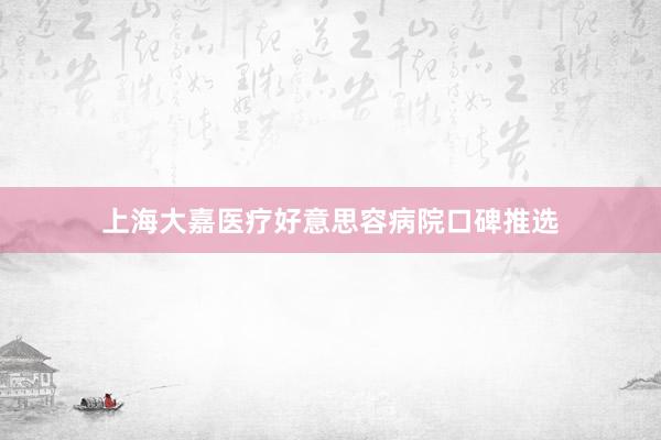 上海大嘉医疗好意思容病院口碑推选